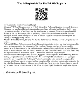 Who Is Responsible For The Fall Of Cleopatra
16. Cleopatra the beauty which ruled Egypt
Cleopatra VII Thea Philopator, born in 69 B.C. Alexandria, Ptolemaic Kingdom commonly known as
Cleopatra was member of Ptolemic dynasty of ancient Egypt who ruled her Kingdom for 21 years.
Her name meant glory of her Father and she stood true on its meaning. She was the most beautiful
women of that era. Though the tales of her beauty cannot be forgetten but she was also the most
intelligent women with scariest political mind of ancient Egypt and she even schemed against her
siblings to rule Egypt all by herself .
After the death of her father, Ptolemy XII Auletes the throne was ruled by 17 years Cleopatra and her
brother
Ptolemy XIII Theos Philopator. According to Ptolemaic dynasty the brother and sister was assigned to
marry with each other for the betterment of the kingdom. After the marriage, Cleopatra and her
brother were the joint monarchs 3 years but soon she had a conflict with Gabiniani, powerful Roman
troops of Aulus Gabinius. And this conflict become the main cause of Cleopatra s fall from power and
her departure from the Alexandria, Egypt. ... Show more content on Helpwriting.net ...
She convinced him to conquer the Alexandria, Egypt for her leading to the death of Ptolemy XIII and
making Cleopatra the sole ruler of the dynasty. But according to Ptolemic tradition she again gets
married to her younger brother Ptolemy XIV , thus becoming the joint monarch ones again. Her
romance with Caesar was never ceased and she was clear of her intentions becoming the sole ruler. So
she killed her husband, Ptolemy XIV and soon she claimed Caeser to be the father of her son, named
as Caesarion. Now, Cleopatra wanted to rule Rome along the Egypt, but Roman people were against
of
... Get more on HelpWriting.net ...
 