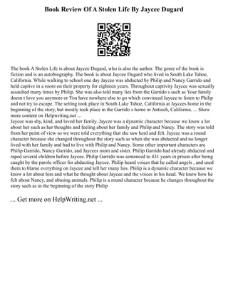 Book Review Of A Stolen Life By Jaycee Dugard
The book A Stolen Life is about Jaycee Dugard, who is also the author. The genre of the book is
fiction and is an autobiography. The book is about Jaycee Dugard who lived in South Lake Tahoe,
California. While walking to school one day Jaycee was abducted by Philip and Nancy Garrido and
held captive in a room on their property for eighteen years. Throughout captivity Jaycee was sexually
assaulted many times by Philip. She was also told many lies from the Garrido s such as Your family
doesn t love you anymore or You have nowhere else to go which convinced Jaycee to listen to Philip
and not try to escape. The setting took place in South Lake Tahoe, California at Jaycees home in the
beginning of the story, but mostly took place in the Garrido s home in Antioch, California. ... Show
more content on Helpwriting.net ...
Jaycee was shy, kind, and loved her family. Jaycee was a dynamic character because we know a lot
about her such as her thoughts and feeling about her family and Philip and Nancy. The story was told
from her point of view so we were told everything that she saw herd and felt. Jaycee was a round
character because she changed throughout the story such as when she was abducted and no longer
lived with her family and had to live with Philip and Nancy. Some other important characters are
Philip Garrido, Nancy Garrido, and Jaycees mom and sister. Philip Garrido had already abducted and
raped several children before Jaycee. Philip Garrido was sentenced to 431 years in prison after being
caught by the parole officer for abducting Jaycee. Philip heard voices that he called angels , and used
them to blame everything on Jaycee and tell her many lies. Philip is a dynamic character because we
know a lot about him and what he thought about Jaycee and the voices in his head. We knew how he
felt about Nancy, and abusing animals. Philip is a round character because he changes throughout the
story such as in the beginning of the story Philip
... Get more on HelpWriting.net ...
 
