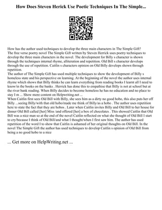 How Does Steven Herick Use Poetic Techniques In The Simple...
How has the author used techniques to develop the three main characters in The Simple Gift?
The free verse poetry novel The Simple Gift written by Steven Herrick uses poetry techniques to
develop the three main characters in the novel. The development for Billy s character is shown
through the techniques internal rhyme, alliteration and repetition. Old Bill s character develops
through the use of repetition. Caitlin s characters opinion on Old Billy develops shown through
repetition.
The author of The Simple Gift has used multiple techniques to show the development of Billy s
homeless state and his perspective on learning. At the beginning of the novel the author uses internal
rhyme which shows that Billy thinks he can learn everything from reading books I learnt all I need to
know/in the books on the banks . Herrick has done this to empathise that Billy is not at school but at
the river bank reading. When Billy decides to become homeless he has no education and no place to
stay I m ... Show more content on Helpwriting.net ...
When Caitlin first sees Old Bill with Billy, she sees him as a dirty no good hobo, this also puts her off
Billy ...seeing Billy/with that old hobo/made me think of Billy/as a hobo . The author uses repetition
here to state the fact that they are hobos . Later when Caitlin invites Billy and Old Bill to her house for
dinner Old Bill called [her] Miss /and offered [her] a box of chocolates . This showed Caitlin that Old
Bill was a nice man so at the end of the novel Caitlin reflected on what she thought of Old Bill I start
to cry/because I think of Old Bill/and what I thought/when I first saw him. The author has used
repetition of the word I to show that Caitlin is ashamed of her original thoughts on Old Bill. In the
novel The Simple Gift the author has used techniques to develop Caitlin s opinion of Old Bill from
being a no good hobo to a nice
... Get more on HelpWriting.net ...
 