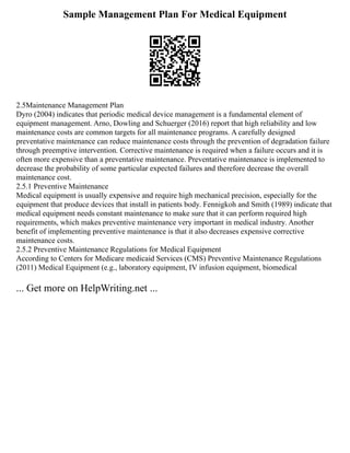 Sample Management Plan For Medical Equipment
2.5Maintenance Management Plan
Dyro (2004) indicates that periodic medical device management is a fundamental element of
equipment management. Arno, Dowling and Schuerger (2016) report that high reliability and low
maintenance costs are common targets for all maintenance programs. A carefully designed
preventative maintenance can reduce maintenance costs through the prevention of degradation failure
through preemptive intervention. Corrective maintenance is required when a failure occurs and it is
often more expensive than a preventative maintenance. Preventative maintenance is implemented to
decrease the probability of some particular expected failures and therefore decrease the overall
maintenance cost.
2.5.1 Preventive Maintenance
Medical equipment is usually expensive and require high mechanical precision, especially for the
equipment that produce devices that install in patients body. Fennigkoh and Smith (1989) indicate that
medical equipment needs constant maintenance to make sure that it can perform required high
requirements, which makes preventive maintenance very important in medical industry. Another
benefit of implementing preventive maintenance is that it also decreases expensive corrective
maintenance costs.
2.5.2 Preventive Maintenance Regulations for Medical Equipment
According to Centers for Medicare medicaid Services (CMS) Preventive Maintenance Regulations
(2011) Medical Equipment (e.g., laboratory equipment, IV infusion equipment, biomedical
... Get more on HelpWriting.net ...
 