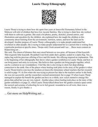 Laurie Thorp Ethnography
Laurie Thorp is trying to share how she spent four years at Jonesville Elementary School in the
Midwest with alot of children that have low income families. She is trying to share how she worked
with them to cultivate a garden. She used a lot photos, poetry, sketches, journal entries, and
illustrations and anecdotes by the children. she explained how she taught the children in this
community about learning from the environment, nutrition, nature, and how the land can be
developed. Another purpose of Laurie Thorp s ethnography is to make people understand her
revelation to other people; she is trying to make people understand her as a person that is writing from
a particular position at specific times. Thorps said, I look around and I see ... Show more content on
Helpwriting.net ...
She said, The chasm of distance that once stood between us was gone, all because of that hyacinth.
That exquisite little hyacinth. He pulled it out from under dad s garden, sealed in a ziploc bag. Yes, a
ziploc bag with his precious offering of love and life inside. His offering required no explanation. This
is the beginning of her ethnography that shows what a garden symbolises to Laurie Thorp, and how it
can bring peace and unity to everyone. She believes that a garden can bring people together, which
can be a solution to our woundedness. I feel like she is also trying to show her deep abiding
connection to the earth. One of the places where healing took place in the story of the garden is when
Laurie Thorp tried to convince the teachers at Jonesville elementary school teachers that her research
is solid in page 19. At first when she was trying to present her idea to the teachers earlier in the book,
she was not successful, and the researchers seemed uninterested, but in page 19 when Laurie Thorp
managed to explain the benefit the garden can have as a whole, new voices started to emerge like
gloria that called her you are very typical . Another place where healing took place as the story of the
garden unfolded is in page 21, when Laurie Thorp talked about how the garden created a space amid
the turmoil and scrutiny of schooling for us to feel graced. wounded as we all were, there was a
reason, finally to give thanks: a
... Get more on HelpWriting.net ...
 