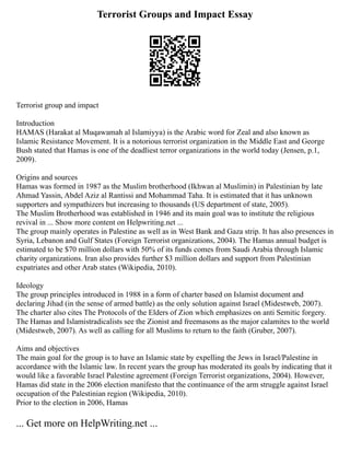 Terrorist Groups and Impact Essay
Terrorist group and impact
Introduction
HAMAS (Harakat al Muqawamah al Islamiyya) is the Arabic word for Zeal and also known as
Islamic Resistance Movement. It is a notorious terrorist organization in the Middle East and George
Bush stated that Hamas is one of the deadliest terror organizations in the world today (Jensen, p.1,
2009).
Origins and sources
Hamas was formed in 1987 as the Muslim brotherhood (Ikhwan al Muslimin) in Palestinian by late
Ahmad Yassin, Abdel Aziz al Rantissi and Mohammad Taha. It is estimated that it has unknown
supporters and sympathizers but increasing to thousands (US department of state, 2005).
The Muslim Brotherhood was established in 1946 and its main goal was to institute the religious
revival in ... Show more content on Helpwriting.net ...
The group mainly operates in Palestine as well as in West Bank and Gaza strip. It has also presences in
Syria, Lebanon and Gulf States (Foreign Terrorist organizations, 2004). The Hamas annual budget is
estimated to be $70 million dollars with 50% of its funds comes from Saudi Arabia through Islamic
charity organizations. Iran also provides further $3 million dollars and support from Palestinian
expatriates and other Arab states (Wikipedia, 2010).
Ideology
The group principles introduced in 1988 in a form of charter based on Islamist document and
declaring Jihad (in the sense of armed battle) as the only solution against Israel (Midestweb, 2007).
The charter also cites The Protocols of the Elders of Zion which emphasizes on anti Semitic forgery.
The Hamas and Islamistradicalists see the Zionist and freemasons as the major calamites to the world
(Midestweb, 2007). As well as calling for all Muslims to return to the faith (Gruber, 2007).
Aims and objectives
The main goal for the group is to have an Islamic state by expelling the Jews in Israel/Palestine in
accordance with the Islamic law. In recent years the group has moderated its goals by indicating that it
would like a favorable Israel Palestine agreement (Foreign Terrorist organizations, 2004). However,
Hamas did state in the 2006 election manifesto that the continuance of the arm struggle against Israel
occupation of the Palestinian region (Wikipedia, 2010).
Prior to the election in 2006, Hamas
... Get more on HelpWriting.net ...
 