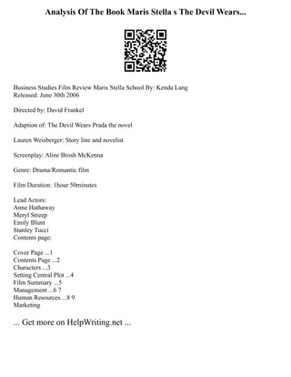 Analysis Of The Book Maris Stella s The Devil Wears...
Business Studies Film Review Maris Stella School By: Kenda Lang
Released: June 30th 2006
Directed by: David Frankel
Adaption of: The Devil Wears Prada the novel
Lauren Weisberger: Story line and novelist
Screenplay: Aline Brosh McKenna
Genre: Drama/Romantic film
Film Duration: 1hour 50minutes
Lead Actors:
Anne Hathaway
Meryl Streep
Emily Blunt
Stanley Tucci
Contents page:
Cover Page ...1
Contents Page ...2
Characters ...3
Setting Central Plot ...4
Film Summary ...5
Management ...6 7
Human Resources ...8 9
Marketing
... Get more on HelpWriting.net ...
 