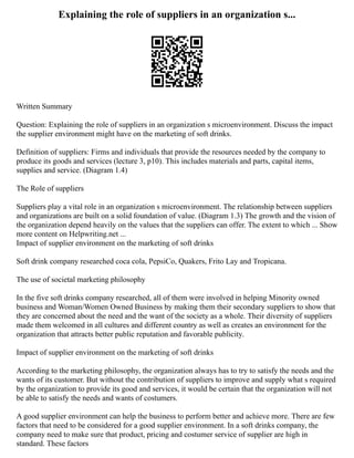 Explaining the role of suppliers in an organization s...
Written Summary
Question: Explaining the role of suppliers in an organization s microenvironment. Discuss the impact
the supplier environment might have on the marketing of soft drinks.
Definition of suppliers: Firms and individuals that provide the resources needed by the company to
produce its goods and services (lecture 3, p10). This includes materials and parts, capital items,
supplies and service. (Diagram 1.4)
The Role of suppliers
Suppliers play a vital role in an organization s microenvironment. The relationship between suppliers
and organizations are built on a solid foundation of value. (Diagram 1.3) The growth and the vision of
the organization depend heavily on the values that the suppliers can offer. The extent to which ... Show
more content on Helpwriting.net ...
Impact of supplier environment on the marketing of soft drinks
Soft drink company researched coca cola, PepsiCo, Quakers, Frito Lay and Tropicana.
The use of societal marketing philosophy
In the five soft drinks company researched, all of them were involved in helping Minority owned
business and Woman/Women Owned Business by making them their secondary suppliers to show that
they are concerned about the need and the want of the society as a whole. Their diversity of suppliers
made them welcomed in all cultures and different country as well as creates an environment for the
organization that attracts better public reputation and favorable publicity.
Impact of supplier environment on the marketing of soft drinks
According to the marketing philosophy, the organization always has to try to satisfy the needs and the
wants of its customer. But without the contribution of suppliers to improve and supply what s required
by the organization to provide its good and services, it would be certain that the organization will not
be able to satisfy the needs and wants of costumers.
A good supplier environment can help the business to perform better and achieve more. There are few
factors that need to be considered for a good supplier environment. In a soft drinks company, the
company need to make sure that product, pricing and costumer service of supplier are high in
standard. These factors
 