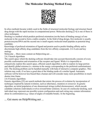 The Molecular Docking Method Essay
In silico methods became widely used in the fields of structural molecular biology and structure based
drug design with the rapid increase in computational power. Molecular docking [2 4] is one of these in
silico techniques.
Docking is a method which predicts preferred orientation (on the basis of binding energy) of one
molecule to the second to form a stable complex. In the field of drug design, first molecule is usually
protein/enzyme/DNA and the second one is small organic molecule/small peptides as potential drug
candidate.
Knowledge of preferred orientation of ligand and protein used to predict binding affinity and to
discriminate high affinity drug candidates from the low affinity compounds. 2.6.1Lock and key
analogy
Molecular ... Show more content on Helpwriting.net ...
2.6.3 Search algorithms
The search space which the docking software should take into account theoretically consists of every
possible conformation and orientation of the receptor and ligand. While it is impossible to
exhaustively explore this search space, efficient search algorithm is able to explore its large portion
and identify global extrema (i.e. minima in the energy corresponding to the preferred conformations)
[22]. The docking problem can be handled manually with help of interactive computer graphics. This
solution may work, if we have a good idea of the binding mode of a similar ligand. Automatic
software will be however less biased than a human and will consider many more possibilities in much
shorter time frame.
2.6.4 Genetic algorithms
Genetic algorithms [25] are search methods that mimic the process of evolution by incorporation of
techniques inspired by natural evolution, such as inheritance, mutation or crossover. In genetic
algorithm, an initial population of one dimensional strings (called chromosomes), which encode
candidate solutions (individuals) evolves toward better solutions. In case of a molecular docking, each
individual may represent one possible system configuration and each string may contain information
about its conformation (e.g. values of angles of rotatable bonds). At the beginning,
... Get more on HelpWriting.net ...
 