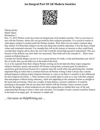 An Integral Part Of All Modern Societies
Nikolay Kolev
Shakir Ghazi
Humanities 2
Dec, 15, 2015 Written works have been an integral part of all modern societies. This is even more so
true with the Puritans, whose life was governed by their religious principles. It is crucial to realise to
what degree religion is nested inside the Puritan mindset. Their faith was not simply common ideas
they shared. For them their religion was the only thing that could be important, it was the basis of their
values and communal structure. For example they left on the journey to america so they could freely
worship their religion and to show the rest of the world the moral high ground it represented. This was
because of the definite way their faith was structured. They believed in the concept of ... Show more
content on Helpwriting.net ...
Consider the fearful danger you are in: It is a great furnace of wrath, a wide and bottomless pit, full of
fire of wrath, that you are held over in the hand of that God .
As is to be expected from their religion Puritan writing can be divided into three major categories
religious literature, poetry and journals.All Puritan writing had a common goal To transform a
mysterious god mysterious because he is separate from the world while also glorifying him. Another
important thing to notice that is common between all Puritan writing is that it always has a clearly
defined purpose.Looking at their religious literature it s easy to see that it is actually in fact influenced
by their religious devotion(...). Their sermons were usually plain in style as to stay with their original
idea and purpose without losing coherency, while also appealing to the common listener as straight to
the point and convincing. There are a couple of main themes a sermon could have. It could be
preaching to the people who do not share their beliefs with the Puritans. Such a sermon would
describe the danger in which nonbelievers are while urging them to rethink their way of life and
understand that fleeing to christ is their only salvation. An example of such a sermon would be Sinners
in the hand of an angry god . Its structure is simple and
... Get more on HelpWriting.net ...
 