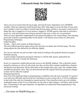 A Research Study On Global Variables
Above you see an extract from the log in page, showing the heavy dependence on $_SESSION
variables. These are required so much because they allow other pages to access the data. If I just used
local variables I d have no ability to transfer data between pages, and this is necessary to keep track of
things like who is logged in or if even anyone is logged in. All SQL queries come back as associative
arrays too, with each column entry being an element in the array, so they are very prominent.
There are many algorithms implemented in this project throughout to do various things, from checking
passwords securely to generating tables for the admin. I will analyse some of these at a later point.
Programming Techniques
Global Variables
Usually, ... Show more content on Helpwriting.net ...
The more difficult questions require more time since they are harder and will take longer. The time
setting adjusts the time defined by the difficulty slightly.
You can see what the one and two letter codes mean by looking at the getqcode function on page 4.
Parameter passing
A good example of parameter passing by reference is with the SQL queries, particularly the
connection and result. Consider the following:
$con2 is a connection variable that provides access to the MySQL database. This is therefore clearly
passed by reference as well as $r, the result since they can have their contents modified by a function
and then be used afterwards. On the other hand, in the example above (get_time), the variables $time
and $diff are passed by value. They are disconnected from the original when they get passed, changes
to them will not affect the original.
Programming practice
One of the most important things in programming is readability and code style in general. It is good if
your code runs efficiently and correctly but if anything ever goes wrong with it, it will be a nightmare
to deal with if the code isn t formatted or named correctly. I have therefore tried to give all variables
meaningful names so that if I ever look back over the code or make changes, I will know what each bit
does. Commenting is also quite important. An algorithm you understood when programming it may
end up just looking
... Get more on HelpWriting.net ...
 