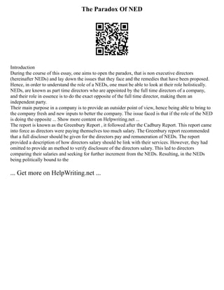 The Paradox Of NED
Introduction
During the course of this essay, one aims to open the paradox, that is non executive directors
(hereinafter NEDs) and lay down the issues that they face and the remedies that have been proposed.
Hence, in order to understand the role of a NEDs, one must be able to look at their role holistically.
NEDs, are known as part time directors who are appointed by the full time directors of a company,
and their role in essence is to do the exact opposite of the full time director, making them an
independent party.
Their main purpose in a company is to provide an outsider point of view, hence being able to bring to
the company fresh and new inputs to better the company. The issue faced is that if the role of the NED
is doing the opposite ... Show more content on Helpwriting.net ...
The report is known as the Greenbury Report , it followed after the Cadbury Report. This report came
into force as directors were paying themselves too much salary. The Greenbury report recommended
that a full discloser should be given for the directors pay and remuneration of NEDs. The report
provided a description of how directors salary should be link with their services. However, they had
omitted to provide an method to verify disclosure of the directors salary. This led to directors
comparing their salaries and seeking for further increment from the NEDs. Resulting, in the NEDs
being politically bound to the
... Get more on HelpWriting.net ...
 
