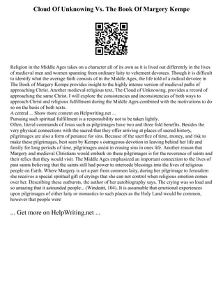 Cloud Of Unknowing Vs. The Book Of Margery Kempe
Religion in the Middle Ages takes on a character all of its own as it is lived out differently in the lives
of medieval men and women spanning from ordinary laity to vehement devotees. Though it is difficult
to identify what the average faith consists of in the Middle Ages, the life told of a radical devotee in
The Book of Margery Kempe provides insight to the highly intense version of medieval paths of
approaching Christ. Another medieval religious text, The Cloud of Unknowing, provides a record of
approaching the same Christ. I will explore the consistencies and inconsistencies of both ways to
approach Christ and religious fulfillment during the Middle Ages combined with the motivations to do
so on the basis of both texts.
A central ... Show more content on Helpwriting.net ...
Pursuing such spiritual fulfillment is a responsibility not to be taken lightly.
Often, literal commands of Jesus such as pilgrimages have two and three fold benefits. Besides the
very physical connections with the sacred that they offer arriving at places of sacred history,
pilgrimages are also a form of penance for sins. Because of the sacrifice of time, money, and risk to
make these pilgrimages, best seen by Kempe s outrageous devotion in leaving behind her life and
family for long periods of time, pilgrimages assist in erasing sins in ones life. Another reason that
Margery and medieval Christians would embark on these pilgrimages is for the reverence of saints and
their relics that they would visit. The Middle Ages emphasized an important connection to the lives of
past saints believing that the saints still had power to intercede blessings into the lives of religious
people on Earth. Where Margery is set a part from common laity, during her pilgrimage to Jerusalem
she receives a special spiritual gift of cryings that she can not control when religious emotion comes
over her. Describing these outbursts, the author of her autobiography says, The crying was so loud and
so amazing that it astounded people... (Windeatt, 104). It is assumable that emotional experiences
upon pilgrimages of either laity or monastics to such places as the Holy Land would be common,
however that people were
... Get more on HelpWriting.net ...
 