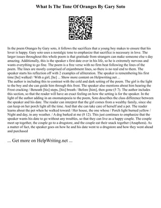 What Is The Tone Of Oranges By Gary Soto
In the poem Oranges by Gary soto, it follows the sacrifices that a young boy makes to ensure that his
lover is happy. Gary soto uses a nostalgic tone to emphasize that sacrifice is necessary in love. The
larger issues throughout this whole poem is that gratitude from strangers can make someone else s day
amazing. Additionally, this is the speaker s first date ever in his life, so he is extremely nervous and
wants everything to go fine. The poem is a free verse with no firm beat following the lines of the
poem. The lines are mostly comprised of enjambment lines, so there is no real end to them. The
speaker starts his reflection off with 2 examples of alliteration. The speaker is remembering his first
time [he] walked / With a girl, [he] ... Show more content on Helpwriting.net ...
The author is including this to contrast with the cold and dark setting of the poem. The girl is the light
to the boy and she can guide him through this frost. The speaker also mentions about him hearing the
Frost cracking / Beneath [his] steps, [his] breath / Before [him], then gone (5 7). The author includes
this section, so that the reader will have an exact feeling on how the setting is for the speaker. In the
light of the author adding in an onomatopoeia to the poem, Soto describes the class difference between
the speaker and his date. The reader can interpret that the girl comes from a wealthy family, since she
can keep on her porch light all the time. And that she can take care of herself and a pet. The reader
learns about the pet when he walked toward / Her house, the one whose / Porch light burned yellow /
Night and day, in any weather. / A dog barked at me (8 12). This just continues to emphasize that the
speaker wants his date to go without any troubles, so that they can live as a happy couple. The couple
meet up together, the couple go to a drugstore, and the couple eat their snack together (Anaphora). As
a matter of fact, the speaker goes on how he and his date went to a drugstore and how they went ahead
and purchased
... Get more on HelpWriting.net ...
 