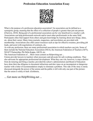Profession Education Association Essay
What is the purpose of a profession education association? An association can be defined as a
synergistic group, meaning that the effect of a collection of people is greater than just one person
(Cherwin, 2010). Being part of a professional association can be very beneficial to a teacher s job.
Associations can help professionals network and/or meet other professionals in the same field.
Participants often find support from others and gain knowledge by learning about new things, ideas,
etc. about their career. Many times journals, magazines, and newsletters are provided with
membership. Associations also offer career resources such as tips for effective resumes, providing job
leads, and assist with negotiations of contracts, etc.
As with any profession, there are many professional association in which teachers can join. Some of
them include the National Education Association (NEA), the American Federation of Teachers (AFT),
NEAFT Partnership, Phi Delta Kappa, ASCD, etc.
The American Federation of ... Show more content on Helpwriting.net ...
Unions provide lawyers to teachers when necessary and advocate for safe working conditions. They
also advocate for appropriate professional development. What they can t do, however, is stop a district
from de tenuring and firing a teacher, provided the school s administration and Board of Education
have done their due diligence to document infractions and don t pass on an incompetent or dangerous
teacher with a letter of recommendation simply to eliminate a problem. This side of the story is rarely
discussed alongside the power of the unions and the public is left with only one part of the picture:
that the union is solely at fault. (Goldstein,
... Get more on HelpWriting.net ...
 