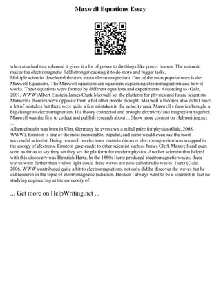 Maxwell Equations Essay
when attached to a solenoid it gives it a lot of power to do things like power houses. The solenoid
makes the electromagnetic field stronger causing it to do more and bigger tasks.
Multiple scientist developed theories about electromagnetism. One of the most popular ones is the
Maxwell Equations. The Maxwell equations are equations explaining electromagnetism and how it
works. These equations were formed by different equations and experiments. According to (Gale,
2001, WWW)Albert Einstein James Clerk Maxwell set the platform for physics and future scientists.
Maxwell s theories were opposite from what other people thought. Maxwell´s theories also didn t have
a lot of mistakes but there were quite a few mistakes in the velocity area. Maxwell s theories brought a
big change to electromagnetism. His theory connected and brought electricity and magnetism together.
Maxwell was the first to collect and publish research about ... Show more content on Helpwriting.net
...
Albert einstein was born in Ulm, Germany he even own a nobel prize for physics (Gale, 2008,
WWW). Einstein is one of the most memorable, popular, and some would even say the most
successful scientist. Doing research on electrons einstein discover electromagnetism was wrapped in
the energy of electrons. Einstein gave credit to other scientist such as James Clerk Maxwell and even
went as far as to say they set they set the platform for modern physics. Another scientist that helped
with this discovery was Heinrich Hertz. In the 1880s Hertz produced electromagnetic waves, these
waves went farther than visible light could these waves are now called radio waves. Hertz (Gale,
2006, WWW)contributed quite a bit to electromagnetism, not only did he discover the waves but he
did research in the topic of electromagnetic radiation. He didn t always want to be a scientist in fact he
studying engineering at the university of
... Get more on HelpWriting.net ...
 