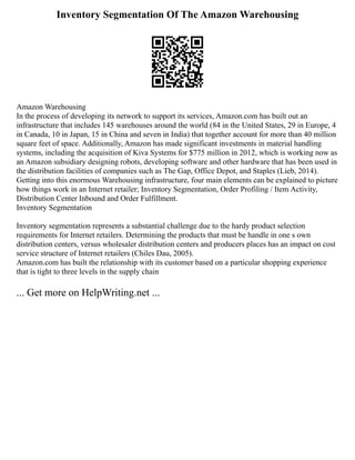Inventory Segmentation Of The Amazon Warehousing
Amazon Warehousing
In the process of developing its network to support its services, Amazon.com has built out an
infrastructure that includes 145 warehouses around the world (84 in the United States, 29 in Europe, 4
in Canada, 10 in Japan, 15 in China and seven in India) that together account for more than 40 million
square feet of space. Additionally, Amazon has made significant investments in material handling
systems, including the acquisition of Kiva Systems for $775 million in 2012, which is working now as
an Amazon subsidiary designing robots, developing software and other hardware that has been used in
the distribution facilities of companies such as The Gap, Office Depot, and Staples (Lieb, 2014).
Getting into this enormous Warehousing infrastructure, four main elements can be explained to picture
how things work in an Internet retailer; Inventory Segmentation, Order Profiling / Item Activity,
Distribution Center Inbound and Order Fulfillment.
Inventory Segmentation
Inventory segmentation represents a substantial challenge due to the hardy product selection
requirements for Internet retailers. Determining the products that must be handle in one s own
distribution centers, versus wholesaler distribution centers and producers places has an impact on cost
service structure of Internet retailers (Chiles Dau, 2005).
Amazon.com has built the relationship with its customer based on a particular shopping experience
that is tight to three levels in the supply chain
... Get more on HelpWriting.net ...
 