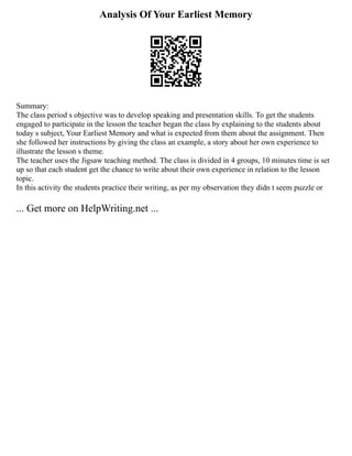 Analysis Of Your Earliest Memory
Summary:
The class period s objective was to develop speaking and presentation skills. To get the students
engaged to participate in the lesson the teacher began the class by explaining to the students about
today s subject, Your Earliest Memory and what is expected from them about the assignment. Then
she followed her instructions by giving the class an example, a story about her own experience to
illustrate the lesson s theme.
The teacher uses the Jigsaw teaching method. The class is divided in 4 groups, 10 minutes time is set
up so that each student get the chance to write about their own experience in relation to the lesson
topic.
In this activity the students practice their writing, as per my observation they didn t seem puzzle or
... Get more on HelpWriting.net ...
 