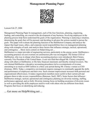 Management Planning Paper
Lemont Feb 27, 2008
Management Planning Paper In management, each of the four functions, planning, organizing,
leading, and controlling, are crucial to the development of any business. Involving employees in the
planning process help them understand the goals of the organization. Planning is analyzing a situation,
determining the goals that will be pursued, and deciding in advance the actions needed to pursue the
goals. This paper will evaluate the planning function of the Halliburton Company and analyze the
impact that legal issues, ethics, and corporate social responsibilities have on management planning
along with examples of each, and analyze three factors that influence strategic, tactical, operational,
and contingency ... Show more content on Helpwriting.net ...
Halliburton is a major provider of engineering services, particularly to the energy sector. Halliburton s
accounting practices on cost overruns on construction jobs was investigated. The former CEO of
Halliburton, who was in charge when those accounting practices were introduced, Dick Cheney,
currently Vice President of the United States. A suit was filed that alleged Mr. Cheney conspired,
along with others at Halliburton, to file false financial statements and thereby mislead investors. The
suit claimed Halliburton s deceptive accounting procedures led to overstatements of revenue
amounting to as much as $445 million in a three year period during Mr. Cheney s tenure as CEO
(Gutman, 2002). Today s competitive environment requires managers to continually upgrade the skills
and performance of employees and their own. Such constant improvement increases both personal and
organizational effectiveness. It makes organization members more useful in their current job and
prepares them to take on new responsibilities (Bateman, Snell, 2007). Some factors that influence
Halliburton strategic, tactical, operational and contingency planning are diversity training, staffing,
performance appraisal, and so forth. Diversity training focus on building awareness of diversity issues
as well as providing the skills employees need to work with others who are different from them.
Programs that focus on identifying and reducing
... Get more on HelpWriting.net ...
 