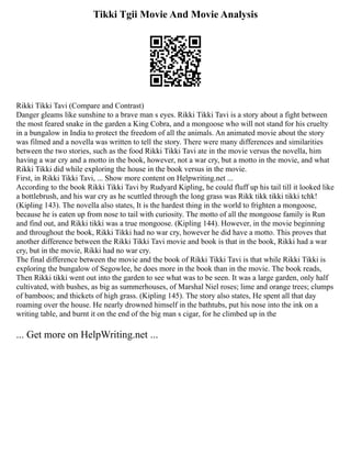 Tikki Tgii Movie And Movie Analysis
Rikki Tikki Tavi (Compare and Contrast)
Danger gleams like sunshine to a brave man s eyes. Rikki Tikki Tavi is a story about a fight between
the most feared snake in the garden a King Cobra, and a mongoose who will not stand for his cruelty
in a bungalow in India to protect the freedom of all the animals. An animated movie about the story
was filmed and a novella was written to tell the story. There were many differences and similarities
between the two stories, such as the food Rikki Tikki Tavi ate in the movie versus the novella, him
having a war cry and a motto in the book, however, not a war cry, but a motto in the movie, and what
Rikki Tikki did while exploring the house in the book versus in the movie.
First, in Rikki Tikki Tavi, ... Show more content on Helpwriting.net ...
According to the book Rikki Tikki Tavi by Rudyard Kipling, he could fluff up his tail till it looked like
a bottlebrush, and his war cry as he scuttled through the long grass was Rikk tikk tikki tikki tchk!
(Kipling 143). The novella also states, It is the hardest thing in the world to frighten a mongoose,
because he is eaten up from nose to tail with curiosity. The motto of all the mongoose family is Run
and find out, and Rikki tikki was a true mongoose. (Kipling 144). However, in the movie beginning
and throughout the book, Rikki Tikki had no war cry, however he did have a motto. This proves that
another difference between the Rikki Tikki Tavi movie and book is that in the book, Rikki had a war
cry, but in the movie, Rikki had no war cry.
The final difference between the movie and the book of Rikki Tikki Tavi is that while Rikki Tikki is
exploring the bungalow of Segowlee, he does more in the book than in the movie. The book reads,
Then Rikki tikki went out into the garden to see what was to be seen. It was a large garden, only half
cultivated, with bushes, as big as summerhouses, of Marshal Niel roses; lime and orange trees; clumps
of bamboos; and thickets of high grass. (Kipling 145). The story also states, He spent all that day
roaming over the house. He nearly drowned himself in the bathtubs, put his nose into the ink on a
writing table, and burnt it on the end of the big man s cigar, for he climbed up in the
... Get more on HelpWriting.net ...
 