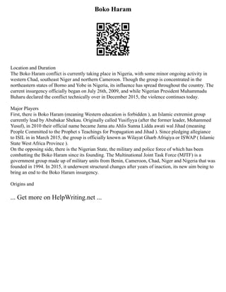Boko Haram
Location and Duration
The Boko Haram conflict is currently taking place in Nigeria, with some minor ongoing activity in
western Chad, southeast Niger and northern Cameroon. Though the group is concentrated in the
northeastern states of Borno and Yobe in Nigeria, its influence has spread throughout the country. The
current insurgency officially began on July 26th, 2009, and while Nigerian President Muhammadu
Buharu declared the conflict technically over in December 2015, the violence continues today.
Major Players
First, there is Boko Haram (meaning Western education is forbidden ), an Islamic extremist group
currently lead by Abubakar Shekau. Originally called Yusifiyya (after the former leader, Mohammed
Yusuf), in 2010 their official name became Jama atu Ahlis Sunna Lidda awati wal Jihad (meaning
People Committed to the Prophet s Teachings for Propagation and Jihad ). Since pledging allegiance
to ISIL in in March 2015, the group is officially known as Wilayat Gharb Afriqiya or ISWAP ( Islamic
State West Africa Province ).
On the opposing side, there is the Nigerian State, the military and police force of which has been
combatting the Boko Haram since its founding. The Multinational Joint Task Force (MJTF) is a
government group made up of military units from Benin, Cameroon, Chad, Niger and Nigeria that was
founded in 1994. In 2015, it underwent structural changes after years of inaction, its new aim being to
bring an end to the Boko Haram insurgency.
Origins and
... Get more on HelpWriting.net ...
 