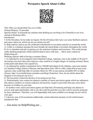Persuasive Speech About Coffee
Title: Why you should drink Tea over Coffee
General Purpose: To persuade
Specific Detail: To persuade my audience that drinking tea can bring a lot of benefits to our lives
instead of drinking coffee.
Introduction
I. In the first place, let me make an inquiry. On the off chance that I give you some Starbuck espresso
and some Lipton tea, which one do you incline toward?
II. Both espresso and tea are the celebrated refreshments in our nation and also in around the world.
A. Coffee is a standout amongst the most broadly devoured drinks everywhere throughout the world.
B. It is a stimulant and aids in getting over the sentiment tiredness and weariness. This could prompt
coffee drinking propensity which could be hard to leave with time. ... Show more content on
Helpwriting.net ...
Drinking espresso adds to having a coronary illness.
1. As indicated by an investigation led at Stanford College, stationary men in the middle of 30 and 55
devouring even more than some espresso a day could be at a higher danger of creating coronary illness
at that point individuals who expend less.
2. As indicated by another examination led to 100,000 individuals by Dr. Klatsky, a previous teacher
at Columbia College School of Doctors and Specialists from 1966 to 1968, claims that at least some
espresso a day could help odds of coronary illness by 30% in men and an incredible 60% in ladies.
(Source: http://www.herbal home remedies.com/blog) (Transition: Now, let me clarify about the
integrity of savoring tea our lives.)
II. The last point is about the decency of savoring tea our lives.
A. Predominantly, teas contain an expansive number of cancer prevention agents which are substances
that repress oxidation or restrain responses advanced by oxygen or peroxides that may come about
because of wrinkles on your skin.
1. In another word, cancer prevention agents can help back off maturing and help your phones to
recover and repair particularly cells in our skin with the goal that your skin will be securely protected
by these substances. Therefore, you will dependably look more youthful even though you are old for
your ages.
2. Likewise, teas of all assortments additionally contain abnormal amounts of cell reinforcement
polyphenols that
... Get more on HelpWriting.net ...
 