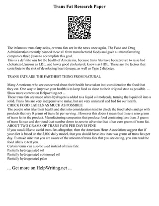Trans Fat Research Paper
The infamous trans fatty acids, or trans fats are in the news once again. The Food and Drug
Administration recently banned these all from manufactured foods and gave all manufacturing
companies three years to accomplish this goal.
This is a definite win for the health of Americans, because trans fats have been proven to raise bad
cholesterol, known as LDL, and lower good cholesterol, known as HDL. These are the factors that
contribute to the risk of developing heart disease, as well as Type 2 diabetes.
TRANS FATS ARE THE FARTHEST THING FROM NATURAL
Many Americans who are concerned about their health have taken into consideration the food that
they eat. One way to improve your health is to keep food as close to their original state as possible. ...
Show more content on Helpwriting.net ...
These trans fats are made when hydrogen is added to a liquid oil molecule, turning the liquid oil into a
solid. Trans fats are very inexpensive to make, but are very unnatural and bad for our health.
CHECK FOOD LABELS AS MUCH AS POSSIBLE
The people who take their health and diet into consideration tend to check the food labels and go with
products that say 0 grams of trans fat per serving . However this doesn t mean that there s zero grams
of trans fat in the product. Manufacturing companies that produce food containing less than .5 grams
of trans fat can and do round that number down to zero to advertise that it has zero grams of trans fat.
ABOUT TWO GRAMS OF TRANS FATS PER DAY IS FINE
If you would like to avoid trans fats altogether, then the American Heart Association suggest that if
your diet is based on the 2,000 daily model, that you should have less than two grams of trans fats per
day. To make sure that you are aware of the amount of trans fats that you are eating, you can read the
food labels to tell you.
Certain terms can also be used instead of trans fats:
Partially hydrogenated oil
Partially hydrogenated cottonseed oil
Partially hydrogenated palm
... Get more on HelpWriting.net ...
 