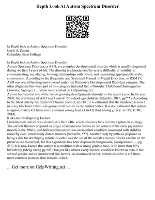 Depth Look At Autism Spectrum Disorder
In Depth look at Autism Spectrum Disorder
Leydi A. Zapata
Columbia Basin College
In Depth look at Autism Spectrum Disorder
Autism Spectrum Disorder, or ASD, is a complex developmental disorder which is usually diagnosed
during the first 3 years of life. The disorder is characterized by severe difficulty or inability in
communicating, socializing, forming relationships with others, and responding appropriately to the
environment. According to the Diagnostic and Statistical Manual of Mental Disorders, or DSM IV,
ASD was one of the diagnosis covered under the Persuasive Developmental Disorders category. The
other diagnoses that were part of this category included Rett s Disorder, Childhood Disintegrative
Disorder, Asperger s ... Show more content on Helpwriting.net ...
Autism has become one of the fastest growing developmental disorder in the recent years. In the year
2000, the prevalence of ASD was 1 out of 150 school age children (Schaefer, 2016, pg***). According
to the latest data by the Center of Disease Control, or CDC, it is estimated that the incidence is now 1
in every 68 children that is diagnosed with autism in the United States. It is also estimated that autism
is approximately 4.5 times more common among boys (1 in 42) than among girls (1 in 189) (CDC,
2014).
Risks and Predisposing Factors
From the time autism was identified in the 1940s, several theories have tried to explain its etiology.
The earliest theories proposed as origin of autism was framed in the context of the early psychiatric
models in the 1940 s, and believed that autism was an acquired condition associated with children
raised by cold, emotionally distant mothers (Schaefer, ***). Another early hypothesis proposed as
being a risk for developing autistic disorder was the use of the measles mumps rubella vaccine or the
preservative thimerosal, but this hypothesis has been disproved (Anagnostou, Zwaigenbaum...., pg
510). It is now known that autism is a condition with a strong genetic basis, with more than 80%
heritability (Meng chang pg 903), but just like almost every medical condition known to man, it has
several genetic and environmental risk factors. As mentioned earlier, autistic disorder is 4.5 times
more common in males than females, which
... Get more on HelpWriting.net ...
 