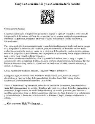 Essay La Comunicación y Los Comunicadores Sociales
Comunicadores Sociales
La comunicación social es la profesión que desde su auge en el siglo XX se adjudica como labor, la
interpretación de los asuntos públicos, los personajes y los hechos que protagonizan para mantener
informada a la población, influyendo en la vida colectiva en sus niveles locales, nacionales e
internacionales.
Pues como profesión, la comunicación social es una disciplina básicamente intelectual, que se encarga
de la búsqueda de información y su valoración, para posteriormente ser difundida, a través de los
medios de comunicación masivos; ya que sin la existencia de los diferentes medios, escritos, radiales,
televisivos y digitales, el periodista seria sólo un pregonero en el desierto y habría mayores obstáculos
para ... Show more content on Helpwriting.net ...
Así mismo, tendrá responsabilidad social en la promoción de valores como la paz y el respeto, la
comunicación libre, la pluralidad de ideas, el acceso oportuno a la información, la defensa de derechos
humanos fundamentales y sobretodo, cumplir con las funciones sociales de informar, entretener y
educar a la sociedad.
Ley de Responsabilidad Social en Radio, Televisión y Medios Electrónicos
En segundo lugar, los medios como prestadores de servicios de radio, televisión y medios
electrónicos, se rigen por la Ley de Responsabilidad Social en Radio, Televisión y Medios
Electrónicos, comúnmente conocida como Ley Resorte.
Siendo el objeto de esta ley: establecer, en la difusión y recepción de mensajes, la responsabilidad
social de los prestadores de los servicios de radio y televisión, proveedores de medios electrónicos, los
anunciantes, los productores nacionales independientes y las usuarias y usuarios, para fomentar el
equilibrio democrático entre sus deberes, derechos e intereses a los fines de promover la justicia social
y de contribuir con la formación de la ciudadanía, la democracia, la paz, los derechos humanos, la
cultura,
... Get more on HelpWriting.net ...
 