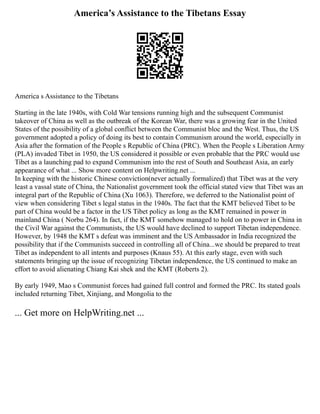 America’s Assistance to the Tibetans Essay
America s Assistance to the Tibetans
Starting in the late 1940s, with Cold War tensions running high and the subsequent Communist
takeover of China as well as the outbreak of the Korean War, there was a growing fear in the United
States of the possibility of a global conflict between the Communist bloc and the West. Thus, the US
government adopted a policy of doing its best to contain Communism around the world, especially in
Asia after the formation of the People s Republic of China (PRC). When the People s Liberation Army
(PLA) invaded Tibet in 1950, the US considered it possible or even probable that the PRC would use
Tibet as a launching pad to expand Communism into the rest of South and Southeast Asia, an early
appearance of what ... Show more content on Helpwriting.net ...
In keeping with the historic Chinese conviction(never actually formalized) that Tibet was at the very
least a vassal state of China, the Nationalist government took the official stated view that Tibet was an
integral part of the Republic of China (Xu 1063). Therefore, we deferred to the Nationalist point of
view when considering Tibet s legal status in the 1940s. The fact that the KMT believed Tibet to be
part of China would be a factor in the US Tibet policy as long as the KMT remained in power in
mainland China ( Norbu 264). In fact, if the KMT somehow managed to hold on to power in China in
the Civil War against the Communists, the US would have declined to support Tibetan independence.
However, by 1948 the KMT s defeat was imminent and the US Ambassador in India recognized the
possibility that if the Communists succeed in controlling all of China...we should be prepared to treat
Tibet as independent to all intents and purposes (Knaus 55). At this early stage, even with such
statements bringing up the issue of recognizing Tibetan independence, the US continued to make an
effort to avoid alienating Chiang Kai shek and the KMT (Roberts 2).
By early 1949, Mao s Communist forces had gained full control and formed the PRC. Its stated goals
included returning Tibet, Xinjiang, and Mongolia to the
... Get more on HelpWriting.net ...
 