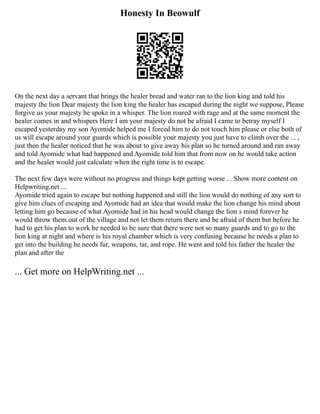 Honesty In Beowulf
On the next day a servant that brings the healer bread and water ran to the lion king and told his
majesty the lion Dear majesty the lion king the healer has escaped during the night we suppose, Please
forgive us your majesty he spoke in a whisper. The lion roared with rage and at the same moment the
healer comes in and whispers Here I am your majesty do not be afraid I came to betray myself I
escaped yesterday my son Ayomide helped me I forced him to do not touch him please or else both of
us will escape around your guards which is possible your majesty you just have to climb over the ... ,
just then the healer noticed that he was about to give away his plan so he turned around and ran away
and told Ayomide what had happened and Ayomide told him that from now on he would take action
and the healer would just calculate when the right time is to escape.
The next few days were without no progress and things kept getting worse ... Show more content on
Helpwriting.net ...
Ayomide tried again to escape but nothing happened and still the lion would do nothing of any sort to
give him clues of escaping and Ayomide had an idea that would make the lion change his mind about
letting him go because of what Ayomide had in his head would change the lion s mind forever he
would throw them out of the village and not let them return there and be afraid of them but before he
had to get his plan to work he needed to be sure that there were not so many guards and to go to the
lion king at night and where is his royal chamber which is very confusing because he needs a plan to
get into the building he needs fur, weapons, tar, and rope. He went and told his father the healer the
plan and after the
... Get more on HelpWriting.net ...
 