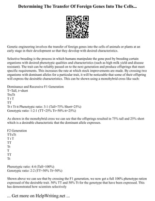 Determining The Transfer Of Foreign Genes Into The Cells...
Genetic engineering involves the transfer of foreign genes into the cells of animals or plants at an
early stage in their development so that they develop with desired characteristics.
Selective breeding is the process in which humans manipulate the gene pool by breeding certain
organisms with desired phenotypic qualities and characteristics (such as high milk yield and disease
resistant). The trait can be reliably passed on to the next generation and produce offsprings that meet
specific requirements. This increases the rate at which stock improvements are made. By crossing two
organisms with dominant alleles for a particular trait, it will be noticeable that some of their offspring
will express the desirable characteristics. This can be shown using a monohybrid cross like such:
Dominance and Recessive F1 Generation
T=Tall, t=short
TtxTt
T t T
TT
Tt t Tt tt Phenotypic ratio: 3:1 (Tall=75% Short=25%)
Genotypic ratio: 1:2:1 (TT=25% Tt=50% tt=25%)
As shown in the monohybrid cross we can see that the offsprings resulted in 75% tall and 25% short
which is a desirable characteristic that the dominant allele expresses.
F2 Generation
TTxTt
T t T
TT
Tt
T
TT
Tt
Phenotypic ratio: 4:4 (Tall=100%)
Genotypic ratio: 2:2 (TT=50% Tt=50%)
Shown above we can see that by crossing the F1 generation, we now get a full 100% phenotype ration
expressed of the desirable trait. 50% TT and 50% Tt for the genotype that have been expressed. This
has demonstrated how scientists selectively
... Get more on HelpWriting.net ...
 