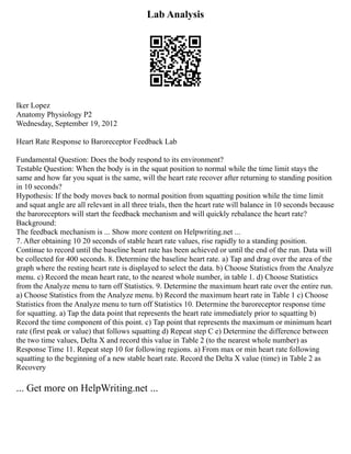 Lab Analysis
Iker Lopez
Anatomy Physiology P2
Wednesday, September 19, 2012
Heart Rate Response to Baroreceptor Feedback Lab
Fundamental Question: Does the body respond to its environment?
Testable Question: When the body is in the squat position to normal while the time limit stays the
same and how far you squat is the same, will the heart rate recover after returning to standing position
in 10 seconds?
Hypothesis: If the body moves back to normal position from squatting position while the time limit
and squat angle are all relevant in all three trials, then the heart rate will balance in 10 seconds because
the baroreceptors will start the feedback mechanism and will quickly rebalance the heart rate?
Background:
The feedback mechanism is ... Show more content on Helpwriting.net ...
7. After obtaining 10 20 seconds of stable heart rate values, rise rapidly to a standing position.
Continue to record until the baseline heart rate has been achieved or until the end of the run. Data will
be collected for 400 seconds. 8. Determine the baseline heart rate. a) Tap and drag over the area of the
graph where the resting heart rate is displayed to select the data. b) Choose Statistics from the Analyze
menu. c) Record the mean heart rate, to the nearest whole number, in table 1. d) Choose Statistics
from the Analyze menu to turn off Statistics. 9. Determine the maximum heart rate over the entire run.
a) Choose Statistics from the Analyze menu. b) Record the maximum heart rate in Table 1 c) Choose
Statistics from the Analyze menu to turn off Statistics 10. Determine the baroreceptor response time
for squatting. a) Tap the data point that represents the heart rate immediately prior to squatting b)
Record the time component of this point. c) Tap point that represents the maximum or minimum heart
rate (first peak or value) that follows squatting d) Repeat step C e) Determine the difference between
the two time values, Delta X and record this value in Table 2 (to the nearest whole number) as
Response Time 11. Repeat step 10 for following regions. a) From max or min heart rate following
squatting to the beginning of a new stable heart rate. Record the Delta X value (time) in Table 2 as
Recovery
... Get more on HelpWriting.net ...
 