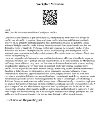 Workplace Mediation
Unit 1
AO1 Describe the causes and effects of workplace conflicts
Conflict is an inevitable and is part of business life, where there are people there will always be
conflict, not all conflict is negative. Some workplace conflict s healthy and if viewed positively,
however where unhealthy conflict is present it has a potential risk to cause the company serious
problems Workplace conflict can be in many forms from serious flare ups to less obvious, but less
destructive forms of negativity. Workplace conflict can be caused by personality clashes or style
differences and personal. Workplace factors such as poor leadership, poor management, unfair
treatment, poor communication, budgets, discrimination, Unrealistic work expectations ... Show more
content on Helpwriting.net ...
Low trust can paralyze the business because conflict situations are addressed with ridicule, anger, or
silence and results in fear of conflict, and lack of commitment. In the same company the MD promised
staff things but would never carry them out, this made staff frustrated and they did not trust anything
he said and this generated a very poor work environment. Under performance can create more
conflict, have a major effective on the business strategy, productivity, morale of other team members.
Resulting in failure to pass on information or act on information received, withdrawal or non
communicative behaviour, aggressiveness towards others, lengthy absences from the work area,
excessive or unexplained absenteeism, unusually delayed completion of work. In my experience under
performance is generally down to poor management or the style of the manager. Covert sabotage is
deliberate damage to work processes and of management s efforts and usually occurs when employees
are angry at their employer but it can be directed at fellow employee especially when conflict exists. A
good example of this was when I was an apprentice on of my colleagues had the lock of his tool
cabinet filled with glue which meant he could not unlock it and get his tools out to start work. It later
came to light that this was done by one of his colleagues because he was always getting the best jobs
and he was the foreman s favourite. Low morale has a destructive effect on performance,
... Get more on HelpWriting.net ...
 