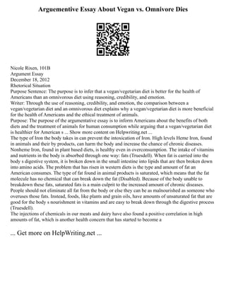 Arguementive Essay About Vegan vs. Omnivore Dies
Nicole Rixen, 101B
Argument Essay
December 18, 2012
Rhetorical Situation
Purpose Sentence: The purpose is to infer that a vegan/vegetarian diet is better for the health of
Americans than an omnivorous diet using reasoning, credibility, and emotion.
Writer: Through the use of reasoning, credibility, and emotion, the comparison between a
vegan/vegetarian diet and an omnivorous diet explains why a vegan/vegetarian diet is more beneficial
for the health of Americans and the ethical treatment of animals.
Purpose: The purpose of the argumentative essay is to inform Americans about the benefits of both
diets and the treatment of animals for human consumption while arguing that a vegan/vegetarian diet
is healthier for American s ... Show more content on Helpwriting.net ...
The type of Iron the body takes in can prevent the intoxication of Iron. High levels Heme Iron, found
in animals and their by products, can harm the body and increase the chance of chronic diseases.
Nonheme Iron, found in plant based diets, is healthy even in overconsumption. The intake of vitamins
and nutrients in the body is absorbed through one way: fats (Truesdell). When fat is carried into the
body s digestive system, it is broken down in the small intestine into lipids that are then broken down
into amino acids. The problem that has risen in western diets is the type and amount of fat an
American consumes. The type of fat found in animal products is saturated, which means that the fat
molecule has no chemical that can break down the fat (Disabled). Because of the body unable to
breakdown these fats, saturated fats is a main culprit to the increased amount of chronic diseases.
People should not eliminate all fat from the body or else they can be as malnourished as someone who
overuses those fats. Instead, foods, like plants and grain oils, have amounts of unsaturated fat that are
good for the body s nourishment in vitamins and are easy to break down through the digestive process
(Truesdell).
The injections of chemicals in our meats and dairy have also found a positive correlation in high
amounts of fat, which is another health concern that has started to become a
... Get more on HelpWriting.net ...
 