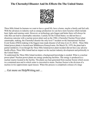 The Chernobyl Disaster And Its Effects On The United States
Three Mile Island As humans we want to have a good life, have a home, maybe a family and feel safe.
With the advances in industry such as energy production we can have more luxuries which include
heat, lights and running water. However, as technology gets bigger and better there will always be
risks that can lead to catastrophic outcomes. Luckily for the United States; we did not have a
disastrous outcome with a nuclear power plant such as the 1986 s Chernobyl Nuclear Power plant
catastrophe, making, the Chernobyl disaster the only level 7 incident on the International Nuclear
Event Scales (INES) making it the biggest man made disaster of all time (List 25, 2014) . Three Mile
Island power plants is located near Middletown Pennsylvania. On March 28, 1979, the plant had a
partial meltdown. Even though the Three Mile Island power plant incident did not have any adverse
health effects, Three Mile Island had an impact on the nuclear industry development and politically in
the United States.
To understand the Three Mile Island incident, a background knowledge is needed. What is a nuclear
power plant? Nuclear power plants are energy producing facilities. The energy is produced in a
nuclear reactor located in the facility. The plants use heat generated from nuclear fission which occurs
in a contained area and in which water is converted to steam. Nuclear fission is the division of a
nucleus in two approximate equal masses. When this process is completed a release of a large
... Get more on HelpWriting.net ...
 
