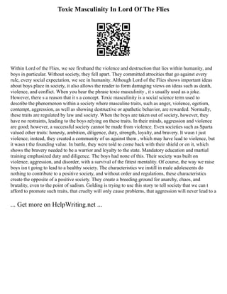 Toxic Masculinity In Lord Of The Flies
Within Lord of the Flies, we see firsthand the violence and destruction that lies within humanity, and
boys in particular. Without society, they fell apart. They committed atrocities that go against every
rule, every social expectation, we see in humanity. Although Lord of the Flies shows important ideas
about boys place in society, it also allows the reader to form damaging views on ideas such as death,
violence, and conflict. When you hear the phrase toxic masculinity , it s usually used as a joke.
However, there s a reason that it s a concept. Toxic masculinity is a social science term used to
describe the phenomenon within a society where masculine traits, such as anger, violence, egotism,
contempt, aggression, as well as showing destructive or apathetic behavior, are rewarded. Normally,
these traits are regulated by law and society. When the boys are taken out of society, however, they
have no restraints, leading to the boys relying on these traits. In their minds, aggression and violence
are good; however, a successful society cannot be made from violence. Even societies such as Sparta
valued other traits: honesty, ambition, diligence, duty, strength, loyalty, and bravery. It wasn t just
violence; instead, they created a community of us against them , which may have lead to violence, but
it wasn t the founding value. In battle, they were told to come back with their shield or on it, which
shows the bravery needed to be a warrior and loyalty to the state. Mandatory education and martial
training emphasized duty and diligence. The boys had none of this. Their society was built on
violence, aggression, and disorder, with a survival of the fittest mentality. Of course, the way we raise
boys isn t going to lead to a healthy society. The characteristics we instill in male adolescents do
nothing to contribute to a positive society, and without order and regulations, these characteristics
create the opposite of a positive society. They create a breeding ground for anarchy, chaos, and
brutality, even to the point of sadism. Golding is trying to use this story to tell society that we can t
afford to promote such traits, that cruelty will only cause problems, that aggression will never lead to a
... Get more on HelpWriting.net ...
 