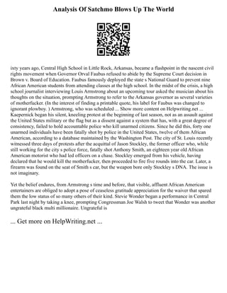 Analysis Of Satchmo Blows Up The World
ixty years ago, Central High School in Little Rock, Arkansas, became a flashpoint in the nascent civil
rights movement when Governor Orval Faubus refused to abide by the Supreme Court decision in
Brown v. Board of Education. Faubus famously deployed the state s National Guard to prevent nine
African American students from attending classes at the high school. In the midst of the crisis, a high
school journalist interviewing Louis Armstrong about an upcoming tour asked the musician about his
thoughts on the situation, prompting Armstrong to refer to the Arkansas governor as several varieties
of motherfucker. (In the interest of finding a printable quote, his label for Faubus was changed to
ignorant plowboy. ) Armstrong, who was scheduled ... Show more content on Helpwriting.net ...
Kaepernick began his silent, kneeling protest at the beginning of last season, not as an assault against
the United States military or the flag but as a dissent against a system that has, with a great degree of
consistency, failed to hold accountable police who kill unarmed citizens. Since he did this, forty one
unarmed individuals have been fatally shot by police in the United States, twelve of them African
American, according to a database maintained by the Washington Post. The city of St. Louis recently
witnessed three days of protests after the acquittal of Jason Stockley, the former officer who, while
still working for the city s police force, fatally shot Anthony Smith, an eighteen year old African
American motorist who had led officers on a chase. Stockley emerged from his vehicle, having
declared that he would kill the motherfucker, then proceeded to fire five rounds into the car. Later, a
firearm was found on the seat of Smith s car, but the weapon bore only Stockley s DNA. The issue is
not imaginary.
Yet the belief endures, from Armstrong s time and before, that visible, affluent African American
entertainers are obliged to adopt a pose of ceaseless gratitude appreciation for the waiver that spared
them the low status of so many others of their kind. Stevie Wonder began a performance in Central
Park last night by taking a knee, prompting Congressman Joe Walsh to tweet that Wonder was another
ungrateful black multi millionaire. Ungrateful is
... Get more on HelpWriting.net ...
 