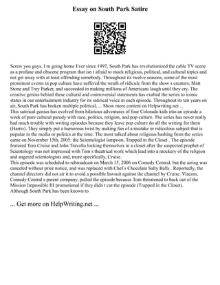 Essay on South Park Satire
Screw you guys, I m going home Ever since 1997, South Park has revolutionized the cable TV scene
as a profane and obscene program that isn t afraid to mock religious, political, and cultural topics and
not get away with at least offending somebody. Throughout its twelve seasons, some of the most
prominent events in pop culture have suffered the wrath of ridicule from the show s creators, Matt
Stone and Trey Parker, and succeeded in making millions of Americans laugh until they cry. The
creative genius behind these cultural and controversial statements has exalted the series to iconic
status in our entertainment industry for its satirical voice in each episode. Throughout its ten years on
air, South Park has broken multiple political, ... Show more content on Helpwriting.net ...
This satirical genius has evolved from hilarious adventures of four Colorado kids into an episode a
week of pure cultural parody with race, politics, religion, and pop culture. The series has never really
had much trouble with writing episodes because they leave pop culture do all the writing for them
(Harris). They simply put a humorous twist by making fun of a mistake or ridiculous subject that is
popular in the media or politics at the time. The most talked about religious bashing from the series
came on November 15th, 2005: the Scientologist lampoon, Trapped in the Closet . The episode
featured Tom Cruise and John Travolta locking themselves in a closet after the suspected prophet of
Scientology was not impressed with Tom s theatrical work which lead into a mockery of the religion
and angered scientologists and, more specifically, Cruise.
This episode was scheduled to rebroadcast on March 15, 2006 on Comedy Central, but the airing was
canceled without prior notice, and was replaced with Chef s Chocolate Salty Balls . Reportedly, the
channel directors did not air it to avoid a possible lawsuit against the channel by Cruise. Viacom,
Comedy Central s parent company, pulled the episode because Tom threatened to back out of the
Mission Impossible III promotional if they didn t cut the episode (Trapped in the Closet).
Although South Park has been known to
... Get more on HelpWriting.net ...
 