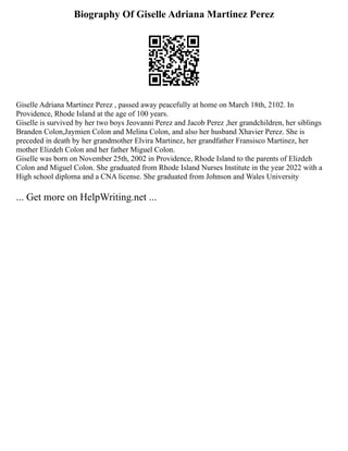 Biography Of Giselle Adriana Martinez Perez
Giselle Adriana Martinez Perez , passed away peacefully at home on March 18th, 2102. In
Providence, Rhode Island at the age of 100 years.
Giselle is survived by her two boys Jeovanni Perez and Jacob Perez ,her grandchildren, her siblings
Branden Colon,Jaymien Colon and Melina Colon, and also her husband Xhavier Perez. She is
preceded in death by her grandmother Elvira Martinez, her grandfather Fransisco Martinez, her
mother Elizdeh Colon and her father Miguel Colon.
Giselle was born on November 25th, 2002 in Providence, Rhode Island to the parents of Elizdeh
Colon and Miguel Colon. She graduated from Rhode Island Nurses Institute in the year 2022 with a
High school diploma and a CNA license. She graduated from Johnson and Wales University
... Get more on HelpWriting.net ...
 