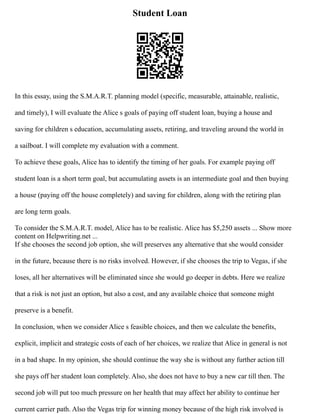 Student Loan
In this essay, using the S.M.A.R.T. planning model (specific, measurable, attainable, realistic,
and timely), I will evaluate the Alice s goals of paying off student loan, buying a house and
saving for children s education, accumulating assets, retiring, and traveling around the world in
a sailboat. I will complete my evaluation with a comment.
To achieve these goals, Alice has to identify the timing of her goals. For example paying off
student loan is a short term goal, but accumulating assets is an intermediate goal and then buying
a house (paying off the house completely) and saving for children, along with the retiring plan
are long term goals.
To consider the S.M.A.R.T. model, Alice has to be realistic. Alice has $5,250 assets ... Show more
content on Helpwriting.net ...
If she chooses the second job option, she will preserves any alternative that she would consider
in the future, because there is no risks involved. However, if she chooses the trip to Vegas, if she
loses, all her alternatives will be eliminated since she would go deeper in debts. Here we realize
that a risk is not just an option, but also a cost, and any available choice that someone might
preserve is a benefit.
In conclusion, when we consider Alice s feasible choices, and then we calculate the benefits,
explicit, implicit and strategic costs of each of her choices, we realize that Alice in general is not
in a bad shape. In my opinion, she should continue the way she is without any further action till
she pays off her student loan completely. Also, she does not have to buy a new car till then. The
second job will put too much pressure on her health that may affect her ability to continue her
current carrier path. Also the Vegas trip for winning money because of the high risk involved is
 