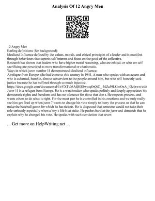 Analysis Of 12 Angry Men
12 Angry Men
Barling definitions (for background):
Idealized Influence defined by the values, morals, and ethical principles of a leader and is manifest
through behaviours that supress self interest and focus on the good of the collective.
Research has shown that leaders who have higher moral reasoning, who are ethical, or who are self
sacrificing are perceived as more transformational or charismatic.
Ways in which juror number 11 demonstrated idealized influence:
A refugee from Europe who had come to this country in 1941. A man who speaks with an accent and
who is ashamed, humble, almost subservient to the people around him, but who will honestly seek
justice because he has suffered through so much injustice.
https://docs.google.com/document/d/1irVXTuMAQESSwtoqOtQiC_ 5dZa59LCmOxA_IQzlxww/edit
Juror 11 is a refugee from Europe. He is a watchmaker who speaks politely and deeply appreciates his
democratic rights and freedoms and has no tolerance for those that don t. He respects process, and
wants others to do what is right. For the most part he is controlled in his emotions and we only really
see him get fired up when juror 7 wants to change his vote simply to hurry the process so that he can
make the baseball game for which he has tickets. He is disgusted that someone would not take their
role seriously especially when a boy s life is at stake. He pushes hard at the juror and demands that he
explain why he changed his vote. He speaks with such conviction that seven
... Get more on HelpWriting.net ...
 