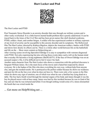 Hurt Locker and Ptsd
The Hurt Locker and PTSD
Post Traumatic Stress Disorder is an anxiety disorder that runs through our military system and is
often vastly overlooked. It is a little known mental health problem that is poorly understood. It can be
traced back to the times of the Civil War and has been given names like shell shocked syndrome,
PTSD, soldier s heart, and combat fatigue. A soldier who has experienced combat or military exposure
of any level of severity can be susceptible to this anxiety disorder and its symptoms. The Hollywood
film The Hurt Locker, directed by Kathryn Bigelow, depicts the American soldier s battles with PTSD
and shows how drastic its effects can be. There is a whole other world between life on the battlefield
and life on the ... Show more content on Helpwriting.net ...
After viewing scenes involving Specialist Eldridge it is easy to sympathize with veterans diagnosed
with PTSD. Not only experiencing but also reliving these events takes such a toll on the human mind
that everyday life becomes a living nightmare (ShelfLifeTV). If the face of Owen Eldridge was on an
accused suspect s file, it d be difficult not to feel it wasn t his fault.
Another main character from The Hurt Locker who shows a connection with this political discourse is
Sergeant William James. He is the main focus of the movie and is hated but respected by almost
everyone. He is the badass of the film who does everything his own way, without help from anyone
else, and gets the needed results. He is portrayed as the perfect soldier because he shows no weakness
and puts his life on the line even when he does not have to. There were only a few scenes in the film
where he shows any sign of emotion, one of which was when he saw a familiar boy lying dead on a
table. The boy had a bomb wired through the internal organs of his body and James thought it was the
boy he played soccer with at base camp. James was hurt by this incident because he was so fond of the
boy and saw that he was tortured and killed. Even though nothing would come of it, James dismantled
the bomb that was wired inside the
... Get more on HelpWriting.net ...
 
