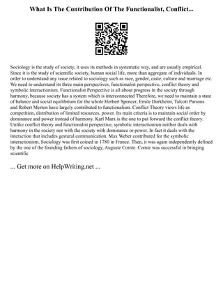 What Is The Contribution Of The Functionalist, Conflict...
Sociology is the study of society, it uses its methods in systematic way, and are usually empirical.
Since it is the study of scientific society, human social life, more than aggregate of individuals. In
order to understand any issue related to sociology such as race, gender, caste, culture and marriage etc.
We need to understand its three main perspectives, functionalist perspective, conflict theory and
symbolic interactionism. Functionalist Perspective is all about progress in the society through
harmony, because society has a system which is interconnected Therefore, we need to maintain a state
of balance and social equilibrium for the whole Herbert Spencer, Emile Durkheim, Talcott Parsons
and Robert Merton have largely contributed to functionalism. Conflict Theory views life as
competition, distribution of limited resources, power. Its main criteria is to maintain social order by
dominance and power instead of harmony. Karl Marx is the one to put forward the conflict theory.
Unlike conflict theory and functionalist perspective, symbolic interactionism neither deals with
harmony in the society nor with the society with dominance or power. In fact it deals with the
interaction that includes gestural communication. Max Weber contributed for the symbolic
interactionism. Sociology was first coined in 1780 in France. Then, it was again independently defined
by the one of the founding fathers of sociology, Auguste Comte. Comte was successful in bringing
scientific
... Get more on HelpWriting.net ...
 