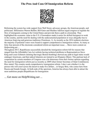 The Pros And Cons Of Immigration Reform
Reforming the system has wide support from Wall Street, advocacy groups, the American people, and
politicians. Billionaires Warren Buffett, Bill Gates and Sheldon Adelson urged congress to regulate the
flow of immigrants coming to the United States and provide them a path to citizenship. They
highlighted the economic value to the U.S. if lawmakers made it easier for skilled foreigners to work
in the country, and the need for dealing with the undocumented population in ways allegedly true to
Americas forgiving and generous traditions (Tonolesen, 1). As recently as the 2014 midterm elections
the majority of potential voters were found to support comprehensive immigration reform. As many as
forty four percent of the electorate considered reform an important issue; ... Show more content on
Helpwriting.net ...
Throughout 2013, Republicans successfully derailed the immigration reform bill for reasons that
ranged from the Affordable Cara Act website having technical problems to Representatives Steve
King and Louie Gohmert claiming that tragic Boston bombings showed any path to legal status would
endanger Americans, and that radical Islamists are trained to act Hispanic (Shen). This partisan lack of
cooperation by certain members of Congress was a far deterrence from their former opinion regarding
the need for immigration reform just as recently as 2009 when former Secretary of State Condoleezza
Rice stated, This country needs comprehensive immigration reform. I don t care whether it is the
person who will crawl across the desert to make five dollars... or Sergey Brin, who comes here from
Russia and founds Google. At both ends of the spectrum, America has always been able to attract the
most ambitious people (Republicans for Immigration
... Get more on HelpWriting.net ...
 
