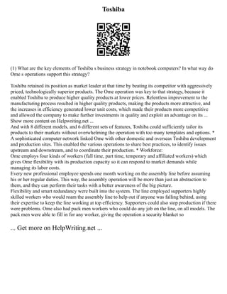 Toshiba
(1) What are the key elements of Toshiba s business strategy in notebook computers? In what way do
Ome s operations support this strategy?
Toshiba retained its position as market leader at that time by beating its competitor with aggressively
priced, technologically superior products. The Ome operation was key to that strategy, because it
enabled Toshiba to produce higher quality products at lower prices. Relentless improvement to the
manufacturing process resulted in higher quality products, making the products more attractive, and
the increases in efficiency generated lower unit costs, which made their products more competitive
and allowed the company to make further investments in quality and exploit an advantage on its ...
Show more content on Helpwriting.net ...
And with 8 different models, and 6 different sets of features, Toshiba could sufficiently tailor its
products to their markets without overwhelming the operation with too many templates and options. *
A sophisticated computer network linked Ome with other domestic and overseas Toshiba development
and production sites. This enabled the various operations to share best practices, to identify issues
upstream and downstream, and to coordinate their production. * Workforce:
Ome employs four kinds of workers (full time, part time, temporary and affiliated workers) which
gives Ome flexibility with its production capacity so it can respond to market demands while
managing its labor costs.
Every new professional employee spends one month working on the assembly line before assuming
his or her regular duties. This way, the assembly operation will be more than just an abstraction to
them, and they can perform their tasks with a better awareness of the big picture.
Flexibility and smart redundancy were built into the system. The line employed supporters highly
skilled workers who would roam the assembly line to help out if anyone was falling behind, using
their expertise to keep the line working at top efficiency. Supporters could also stop production if there
were problems. Ome also had pack men workers who could do any job on the line, on all models. The
pack men were able to fill in for any worker, giving the operation a security blanket so
... Get more on HelpWriting.net ...
 