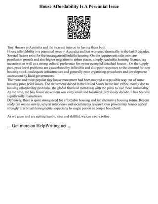 House Affordability Is A Perennial Issue
Tiny Houses in Australia and the increase interest in having them built.
House affordability is a perennial issue in Australia and has worsened drastically in the last 3 decades.
Several factors exist for the inadequate affordable housing. On the requirement side most are
population growth and also higher migration to urban places, simply reachable housing finance, tax
incentives as well as a strong cultural preference for owner occupied detached houses . On the supply
part, price level problems are exacerbated by inflexible and also poor responses to the demand for new
housing stock, inadequate infrastructure and generally poor organizing procedures and development
assessment by local governments.
The more and more popular tiny house movement had been mooted as a possible way out of some
housing price level issues. The movement started in the United States in the late 1990s, mostly due to
housing affordability problems, the global financial meltdown with the plans to live more sustainably.
At the time, the tiny house movement was early small and localized; previously decade, it has become
significantly mainstream.
Definitely, there is quite strong need for affordable housing and for alternative housing forms. Recent
study (an online survey, several interviews and social media research) has proven tiny houses appeal
strongly to a broad demographic, especially to single person or couple household.
As we grow and are getting handy, wise and skillful, we can easily refine
... Get more on HelpWriting.net ...
 