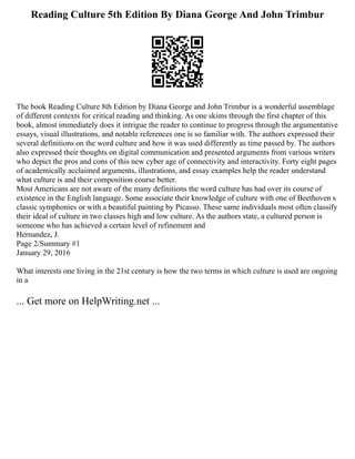 Reading Culture 5th Edition By Diana George And John Trimbur
The book Reading Culture 8th Edition by Diana George and John Trimbur is a wonderful assemblage
of different contexts for critical reading and thinking. As one skims through the first chapter of this
book, almost immediately does it intrigue the reader to continue to progress through the argumentative
essays, visual illustrations, and notable references one is so familiar with. The authors expressed their
several definitions on the word culture and how it was used differently as time passed by. The authors
also expressed their thoughts on digital communication and presented arguments from various writers
who depict the pros and cons of this new cyber age of connectivity and interactivity. Forty eight pages
of academically acclaimed arguments, illustrations, and essay examples help the reader understand
what culture is and their composition course better.
Most Americans are not aware of the many definitions the word culture has had over its course of
existence in the English language. Some associate their knowledge of culture with one of Beethoven s
classic symphonies or with a beautiful painting by Picasso. These same individuals most often classify
their ideal of culture in two classes high and low culture. As the authors state, a cultured person is
someone who has achieved a certain level of refinement and
Hernandez, J.
Page 2/Summary #1
January 29, 2016
What interests one living in the 21st century is how the two terms in which culture is used are ongoing
in a
... Get more on HelpWriting.net ...
 