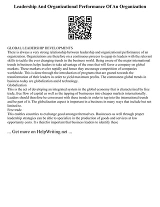 Leadership And Organizational Performance Of An Organization
GLOBAL LEADERSHIP DEVELOPMENTS
There is always a very strong relationship between leadership and organizational performance of an
organization. Organizations are therefore on a continuous process to equip its leaders with the relevant
skills to tackle the ever changing trends in the business world. Being aware of the major international
trends in business helps leaders to take advantage of the ones that will favor a company on global
markets. These markets evolve rapidly and hence they encourage competition of companies
worldwide. This is done through the introduction of programs that are geared towards the
transformation of their leaders in order to yield maximum profits. The commonest global trends in
business today are globalization and d technology.
Globalization
This is the act of developing an integrated system in the global economy that is characterized by free
trade, free flow of capital as well as the tapping of businesses into cheaper markets internationally.
Leaders should therefore be conversant with these trends in order to tap into the international trends
and be part of it. The globalization aspect is important in a business in many ways that include but not
limited to.
Free trade
This enables countries to exchange good amongst themselves. Businesses as well through proper
leadership strategies can be able to specialize in the production of goods and services at low
opportunity costs. It s therefor important that business leaders to identify these
... Get more on HelpWriting.net ...
 