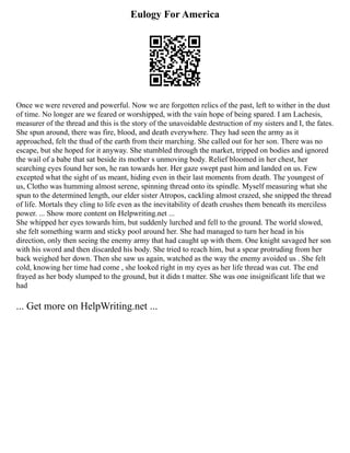 Eulogy For America
Once we were revered and powerful. Now we are forgotten relics of the past, left to wither in the dust
of time. No longer are we feared or worshipped, with the vain hope of being spared. I am Lachesis,
measurer of the thread and this is the story of the unavoidable destruction of my sisters and I, the fates.
She spun around, there was fire, blood, and death everywhere. They had seen the army as it
approached, felt the thud of the earth from their marching. She called out for her son. There was no
escape, but she hoped for it anyway. She stumbled through the market, tripped on bodies and ignored
the wail of a babe that sat beside its mother s unmoving body. Relief bloomed in her chest, her
searching eyes found her son, he ran towards her. Her gaze swept past him and landed on us. Few
excepted what the sight of us meant, hiding even in their last moments from death. The youngest of
us, Clotho was humming almost serene, spinning thread onto its spindle. Myself measuring what she
spun to the determined length, our elder sister Atropos, cackling almost crazed, she snipped the thread
of life. Mortals they cling to life even as the inevitability of death crushes them beneath its merciless
power. ... Show more content on Helpwriting.net ...
She whipped her eyes towards him, but suddenly lurched and fell to the ground. The world slowed,
she felt something warm and sticky pool around her. She had managed to turn her head in his
direction, only then seeing the enemy army that had caught up with them. One knight savaged her son
with his sword and then discarded his body. She tried to reach him, but a spear protruding from her
back weighed her down. Then she saw us again, watched as the way the enemy avoided us . She felt
cold, knowing her time had come , she looked right in my eyes as her life thread was cut. The end
frayed as her body slumped to the ground, but it didn t matter. She was one insignificant life that we
had
... Get more on HelpWriting.net ...
 