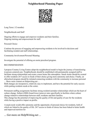 Neighborhood Planning Paper
Long Term ( 12 months)
Neighborhoods and Staff
Ongoing efforts to engage and empower residents and their families.
Ongoing training and empowerment for staff.
Personal Choice
Continue the process of engaging and empowering residents to be involved in decisions and
facilitating resident and staff relationships.
Community Involvement/Personal Meaning
Investigate the potential of offering an onsite preschool program.
RECOMMENDATION
I propose Country Living Estates adopt the neighborhood model to begin the journey of transitioning
to person centered care. Neighborhoods should be established with permanently assigned staff to
facilitate strong relationships and create a more home like atmosphere. Snack nooks should be created
to offer residents 24/7 access to foods of their choice giving more autonomy and choice. Finally, an
afterschool program should be initiated connecting residents with the community to increase personal
... Show more content on Helpwriting.net ...
Both changes are inexpensive, relatively easy to implement, and have the potential for early success
while putting residents needs at the center.
Permanent staffing assignments facilitate strong resident/caretaker relationships which are the heart of
culture change. Seibert (2008) found lower turnover rates specifically in facilities where culture
change related to relationships between staff, residents and their families.
This change has the potential of improving the quality of life and quality of care for the residents
while having a positive impact on profits.
A snack nook would offer autonomy and the opportunity of personal choice for residents, both of
which are linked to the quality of life. 24/7 access to foods of choice has been linked to better health
and improved nutrition for
... Get more on HelpWriting.net ...
 