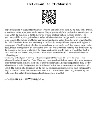 The Celts And The Celtic Shorthorn
The Celts dressed in a very interesting way. Trousers and tunics were worn by the men, while dresses,
or skirts and tunics, were worn by the women. Man or woman, all Celts preferred to wear clothing of
color. When the men went to battle, they went without shirts or without clothing, entirely. The
warriors would have, then, painted their bodies with intentions that the dye would keep them from
being injured. The Celtics would also wear sandals containing leather from their own breed of cattle,
the Celtic Shorthorn. Cattle was a necessity to the Celts for many different reasons. With regards to
cattle, much of the Celts food relied on the animals and crops. Lamb, beef, fish, cheese, butter, milk,
mead, breads and vegetables are some of the foods that would be eaten. Farming was mostly done by
the peasants as they were in charge of the heavy work on the land. In order to protect their land, a
fence or a fort, also called a rath, would be built around the farmsteads. ... Show more content on
Helpwriting.net ...
Spirituality and religion were very influential aspects of their lives. The Celts believed in the
otherworld and the idea of sacrifices. These two ideas went hand in hand as sacrifices were always an
honor for the victim, as it was their time to enter the otherworld . Religion appeared in daily life for
other reasons as well. For example, the circle in the Celtic Cross is a representation of the halo of
Christ. The circle is also the reason for the way the monastic communities were built. Subsequently,
religion influenced the Celtic festivals that were held. These festivals were a way of honoring the
gods, as well as a place for marriage and establishing their, so called,
... Get more on HelpWriting.net ...
 