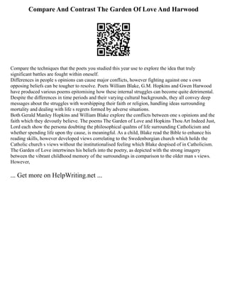 Compare And Contrast The Garden Of Love And Harwood
Compare the techniques that the poets you studied this year use to explore the idea that truly
significant battles are fought within oneself.
Differences in people s opinions can cause major conflicts, however fighting against one s own
opposing beliefs can be tougher to resolve. Poets William Blake, G.M. Hopkins and Gwen Harwood
have produced various poems epitomising how these internal struggles can become quite detrimental.
Despite the differences in time periods and their varying cultural backgrounds, they all convey deep
messages about the struggles with worshipping their faith or religion, handling ideas surrounding
mortality and dealing with life s regrets formed by adverse situations.
Both Gerald Manley Hopkins and William Blake explore the conflicts between one s opinions and the
faith which they devoutly believe. The poems The Garden of Love and Hopkins Thou Art Indeed Just,
Lord each show the persona doubting the philosophical qualms of life surrounding Catholicism and
whether spending life upon thy cause, is meaningful. As a child, Blake read the Bible to enhance his
reading skills, however developed views correlating to the Swedenborgian church which holds the
Catholic church s views without the institutionalised feeling which Blake despised of in Catholicism.
The Garden of Love intertwines his beliefs into the poetry, as depicted with the strong imagery
between the vibrant childhood memory of the surroundings in comparison to the older man s views.
However,
... Get more on HelpWriting.net ...
 