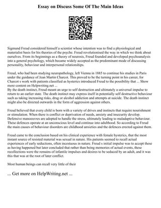 Essay on Discuss Some Of The Main Ideas
Sigmund Freud considered himself a scientist whose intention was to find a physiological and
materialist basis for his theories of the psyche. Freud revolutionised the way in which we think about
ourselves. From its beginnings as a theory of neurosis, Freud founded and developed psychoanalysis
into a general psychology, which became widely accepted as the predominant mode of discussing
personality, behaviour and interpersonal relationships.
Freud, who had been studying neuropathology, left Vienna in 1885 to continue his studies in Paris
under the guidance of Jean Martin Charcot. This proved to be the turning point in his career, for
Charcot s work with patients classified as hysterics introduced Freud to the possibility that ... Show
more content on Helpwriting.net ...
By the death instinct, Freud meant an urge to self destruction and ultimately a universal impulse to
return to an earlier state. The death instinct may express itself in potentially self destructive behaviour
such as taking increasing risks, drug or alcohol addiction and attempts at suicide. The death instinct
might also be directed outwards in the form of aggression against others.
Freud believed that every child is born with a variety of drives and instincts that require nourishment
or stimulation. When there is conflict or deprivation of needs, anxiety and insecurity develop.
Defensive manoeuvres are adopted to handle the stress, ultimately leading to maladaptive behaviour.
These defences operate at an unconscious level and continue into adulthood. So according to Freud
the main causes of behaviour disorders are childhood anxieties and the defences erected against them.
Freud came to the conclusion based on his clinical experience with female hysterics, that the most
instant source of resisted material was sexual in nature. His patients seemed to recall actual
experiences of early seductions, often incestuous in nature. Freud s initial impulse was to accept these
as having happened but later concluded that rather than being memories of actual events, these
recollections were the remains of infantile impulses and desires to be seduced by an adult, and it was
this that was at the root of later conflict.
Most human beings can recall very little of their
... Get more on HelpWriting.net ...
 
